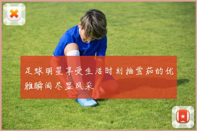 足球明星享受生活时刻抽雪茄的优雅瞬间尽显风采
