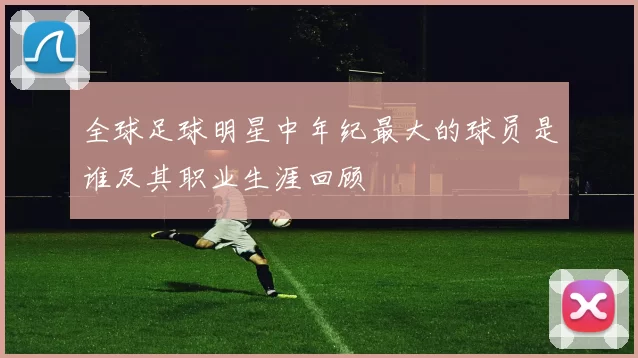 全球足球明星中年纪最大的球员是谁及其职业生涯回顾