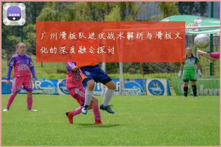广州滑板队进攻战术解析与滑板文化的深度融合探讨