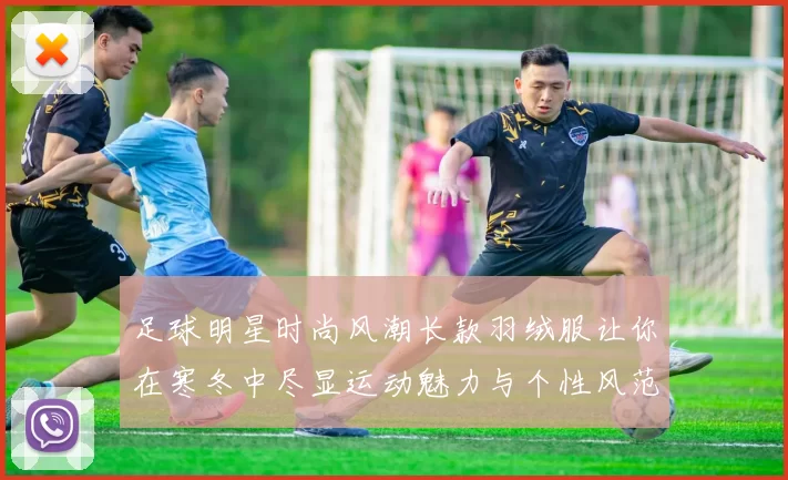 足球明星时尚风潮长款羽绒服让你在寒冬中尽显运动魅力与个性风范