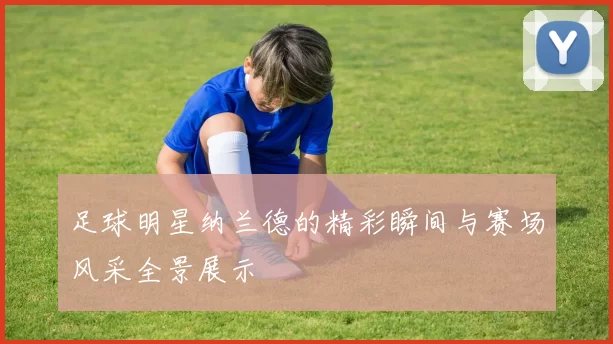 足球明星纳兰德的精彩瞬间与赛场风采全景展示