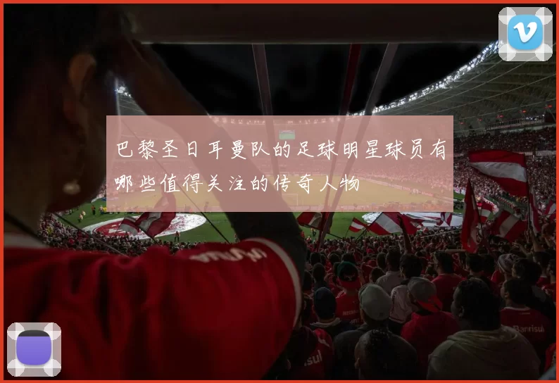 巴黎圣日耳曼队的足球明星球员有哪些值得关注的传奇人物