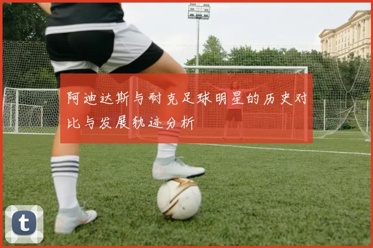阿迪达斯与耐克足球明星的历史对比与发展轨迹分析