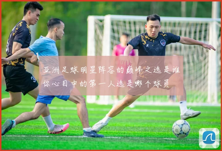 亚洲足球明星阵容的巅峰之选是谁你心目中的第一人选是哪个球员