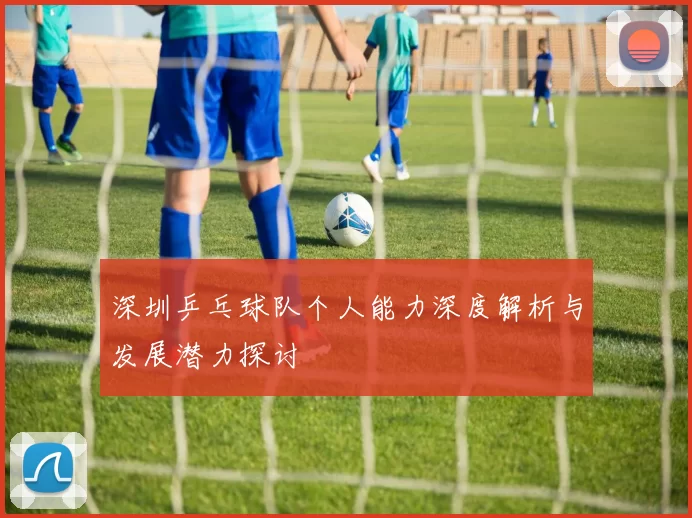 深圳乒乓球队个人能力深度解析与发展潜力探讨