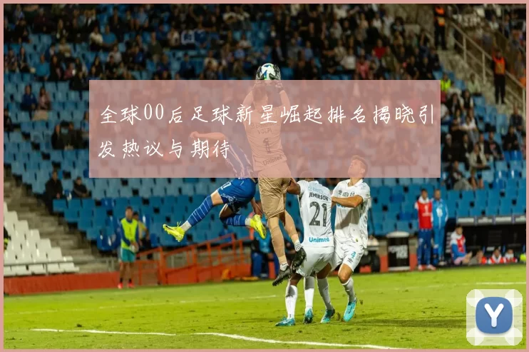 全球00后足球新星崛起排名揭晓引发热议与期待
