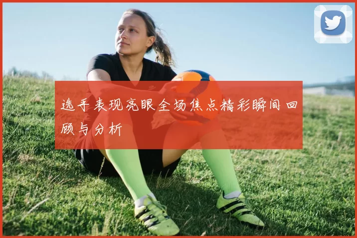 选手表现亮眼全场焦点精彩瞬间回顾与分析