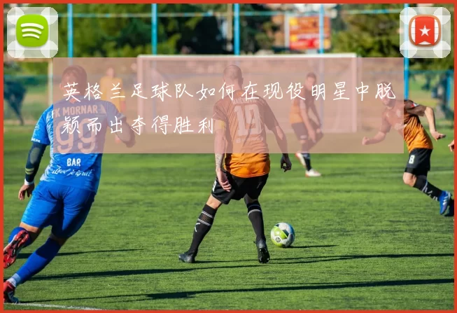 英格兰足球队如何在现役明星中脱颖而出夺得胜利