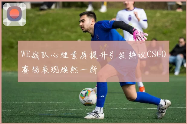 WE战队心理素质提升引发热议CSGO赛场表现焕然一新