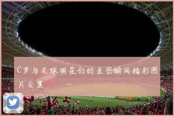 C罗与足球明星们的亲密瞬间精彩图片合集