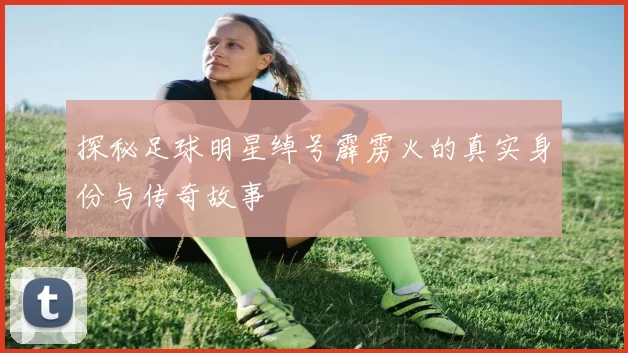 探秘足球明星绰号霹雳火的真实身份与传奇故事