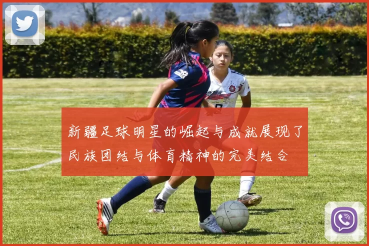 新疆足球明星的崛起与成就展现了民族团结与体育精神的完美结合