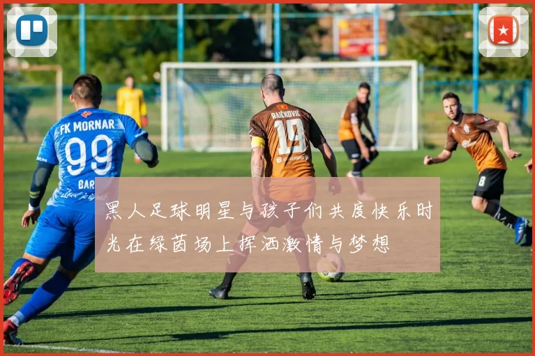 黑人足球明星与孩子们共度快乐时光在绿茵场上挥洒激情与梦想