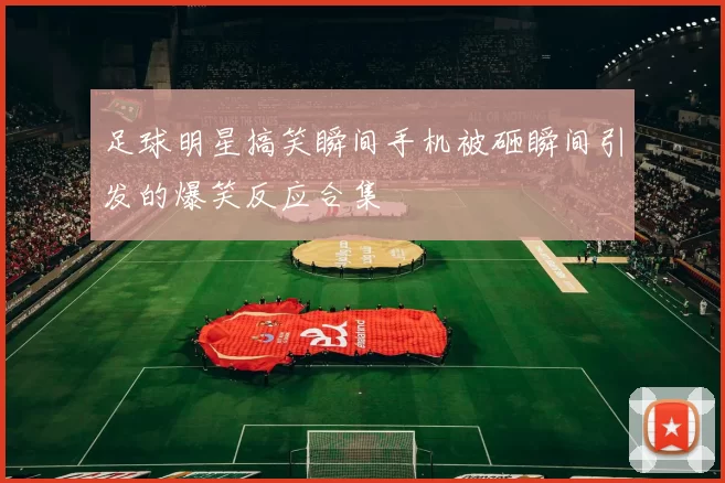足球明星搞笑瞬间手机被砸瞬间引发的爆笑反应合集