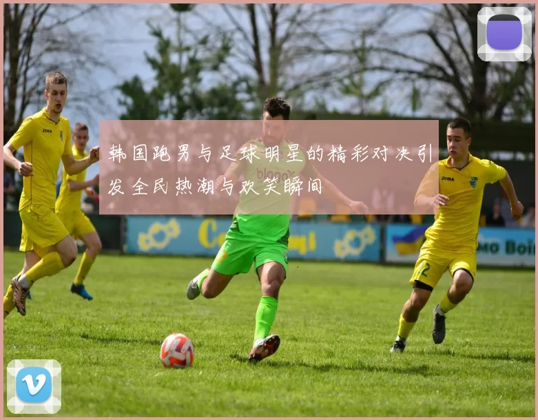韩国跑男与足球明星的精彩对决引发全民热潮与欢笑瞬间