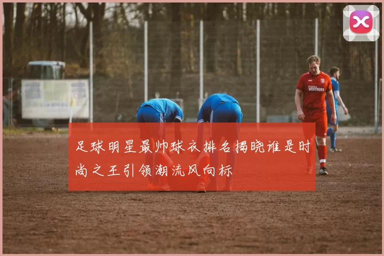 足球明星最帅球衣排名揭晓谁是时尚之王引领潮流风向标