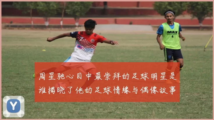 周星驰心目中最崇拜的足球明星是谁揭晓了他的足球情缘与偶像故事