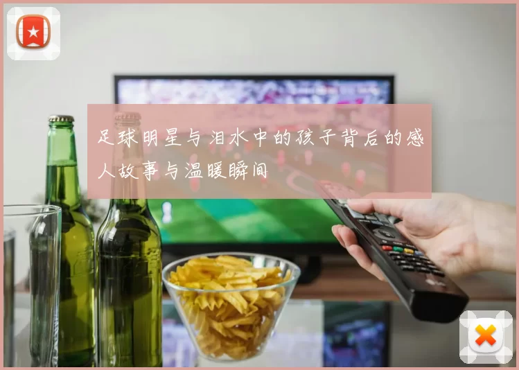足球明星与泪水中的孩子背后的感人故事与温暖瞬间