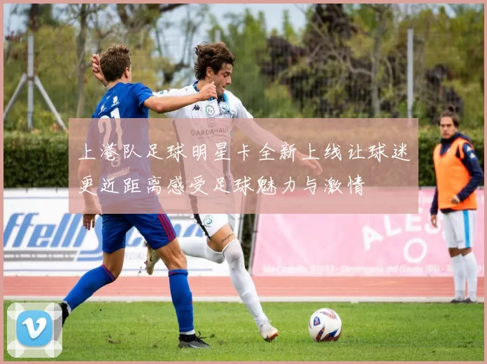 上港队足球明星卡全新上线让球迷更近距离感受足球魅力与激情