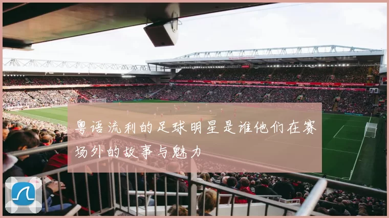 粤语流利的足球明星是谁他们在赛场外的故事与魅力