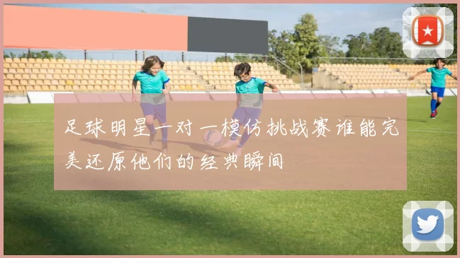 足球明星一对一模仿挑战赛谁能完美还原他们的经典瞬间