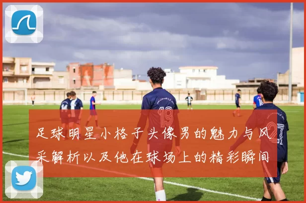 足球明星小格子头像男的魅力与风采解析以及他在球场上的精彩瞬间