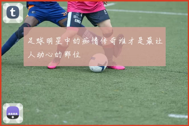 足球明星中的痴情传奇谁才是最让人动心的那位