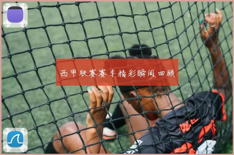 西甲联赛赛季精彩瞬间回顾