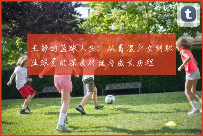 王静的篮球人生：从青涩少女到职业球员的深度对话与成长历程