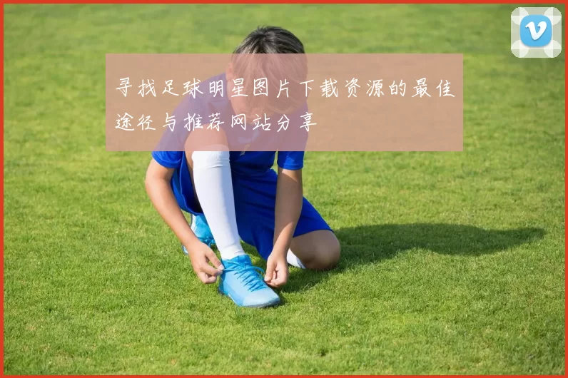 寻找足球明星图片下载资源的最佳途径与推荐网站分享
