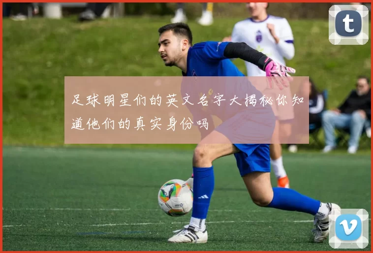 足球明星们的英文名字大揭秘你知道他们的真实身份吗