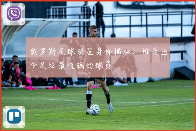 俄罗斯足球明星身价揭秘：谁是当今足坛最值钱的球员