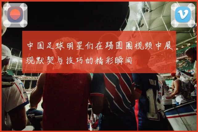 中国足球明星们在踢圆圈视频中展现默契与技巧的精彩瞬间