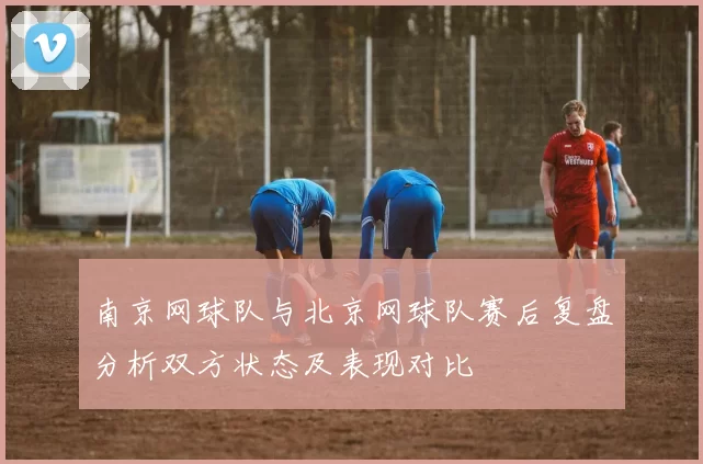 南京网球队与北京网球队赛后复盘分析双方状态及表现对比