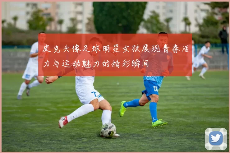 皮克头像足球明星女孩展现青春活力与运动魅力的精彩瞬间