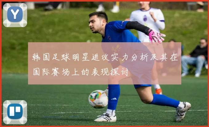 韩国足球明星进攻实力分析及其在国际赛场上的表现探讨