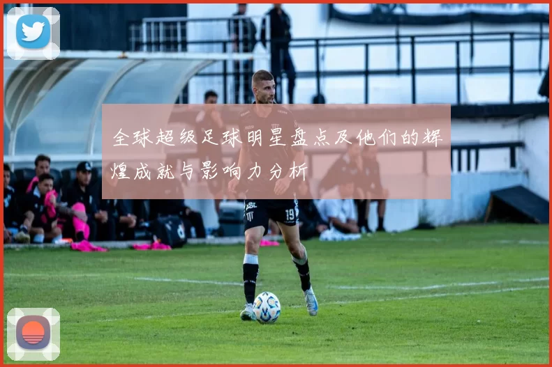 全球超级足球明星盘点及他们的辉煌成就与影响力分析