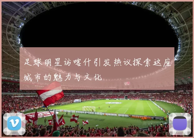 足球明星访喀什引发热议探索这座城市的魅力与文化