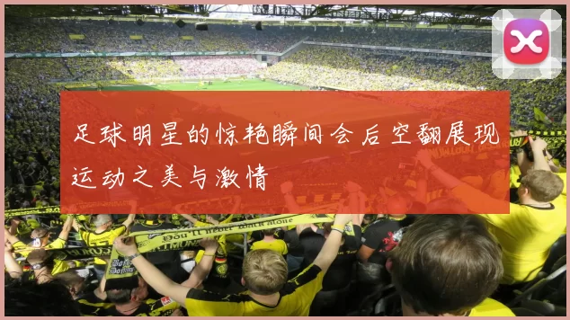 足球明星的惊艳瞬间会后空翻展现运动之美与激情