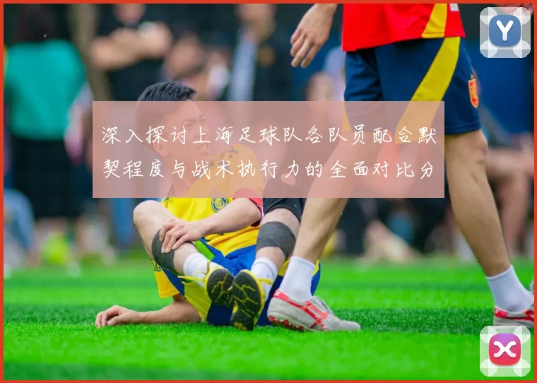 深入探讨上海足球队各队员配合默契程度与战术执行力的全面对比分析
