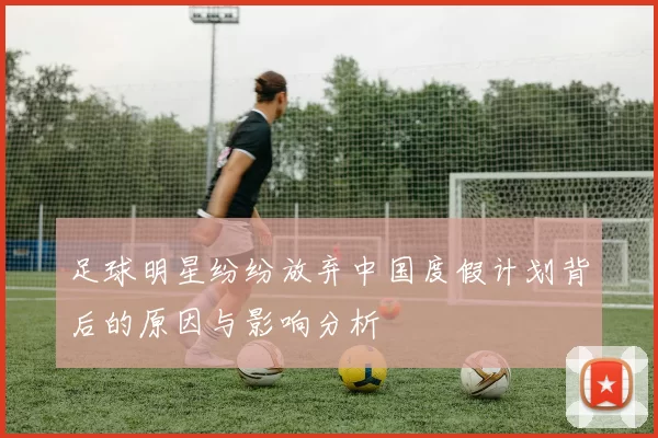 足球明星纷纷放弃中国度假计划背后的原因与影响分析
