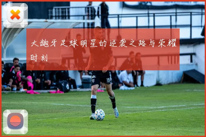 大龅牙足球明星的逆袭之路与荣耀时刻