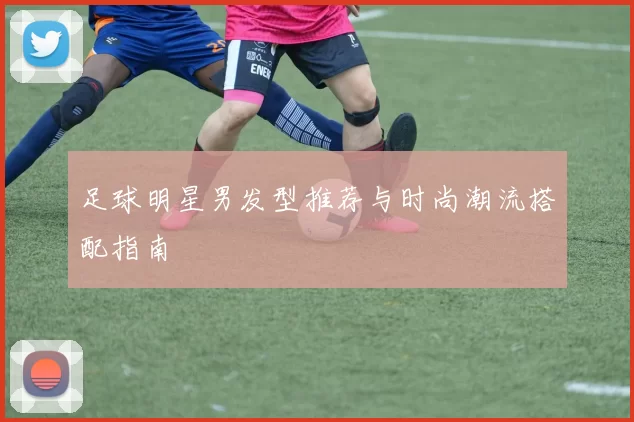 足球明星男发型推荐与时尚潮流搭配指南