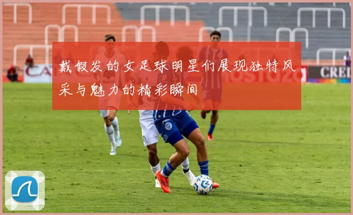 戴假发的女足球明星们展现独特风采与魅力的精彩瞬间