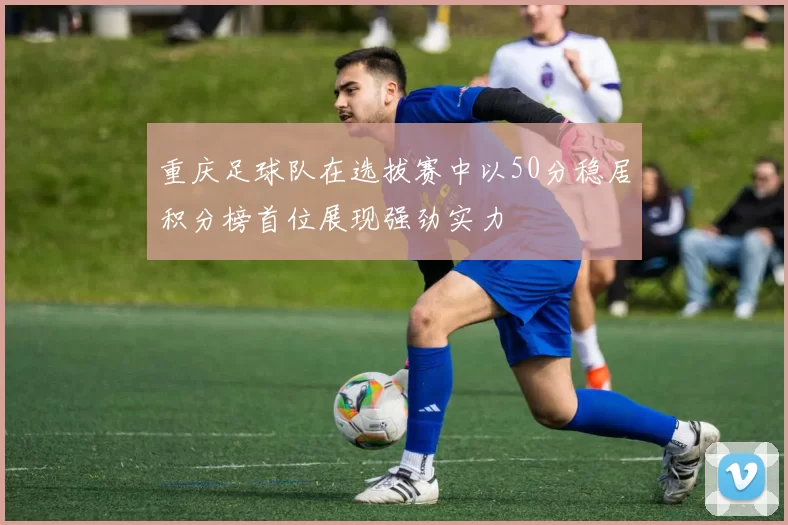 重庆足球队在选拔赛中以50分稳居积分榜首位展现强劲实力