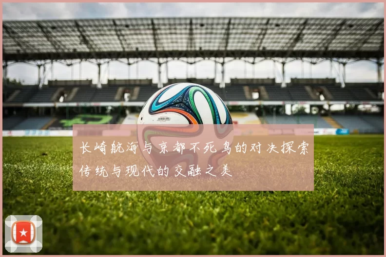 长崎航海与京都不死鸟的对决探索传统与现代的交融之美