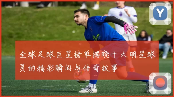 全球足球巨星榜单揭晓十大明星球员的精彩瞬间与传奇故事