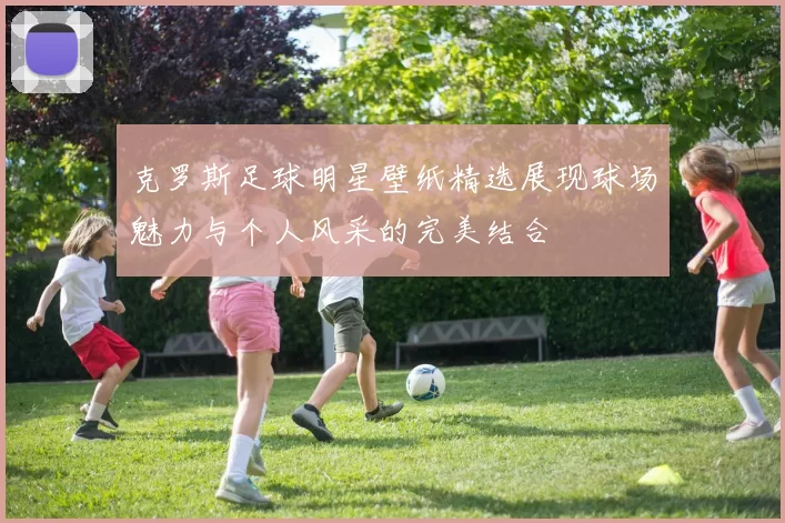 克罗斯足球明星壁纸精选展现球场魅力与个人风采的完美结合
