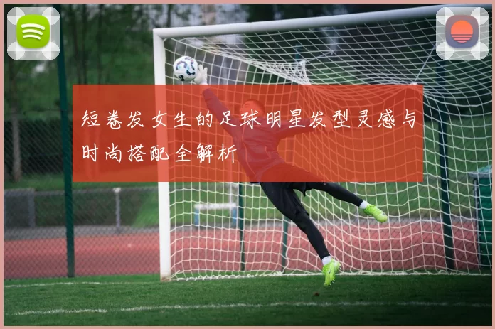 短卷发女生的足球明星发型灵感与时尚搭配全解析