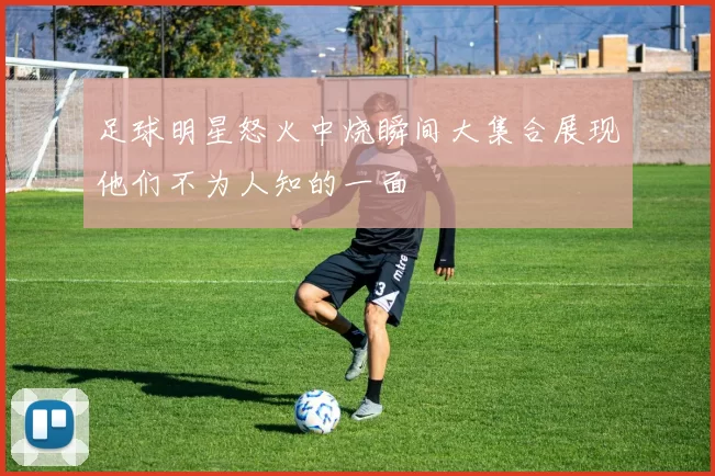 足球明星怒火中烧瞬间大集合展现他们不为人知的一面